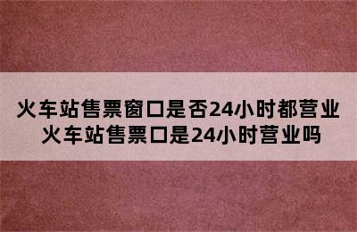 火车站售票窗口是否24小时都营业 火车站售票口是24小时营业吗